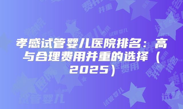 孝感试管婴儿医院排名：高与合理费用并重的选择（2025）