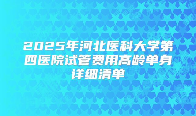 2025年河北医科大学第四医院试管费用高龄单身详细清单