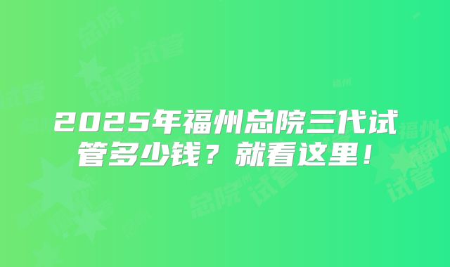 2025年福州总院三代试管多少钱?就看这里!