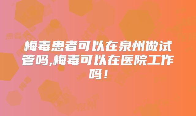 梅毒患者可以在泉州做试管吗,梅毒可以在医院工作吗！