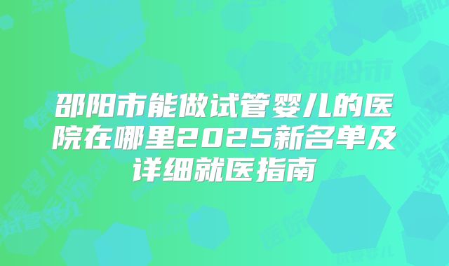 邵阳市能做试管婴儿的医院在哪里2025新名单及详细就医指南