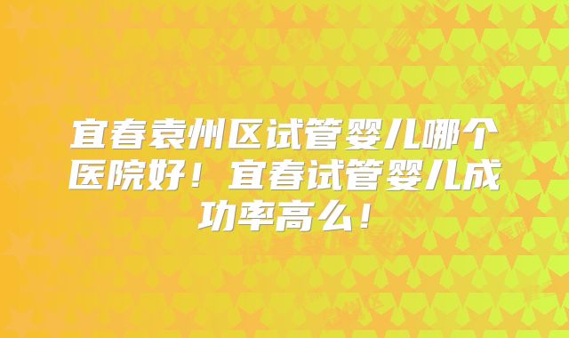 宜春袁州区试管婴儿哪个医院好!宜春试管婴儿成功率高么!