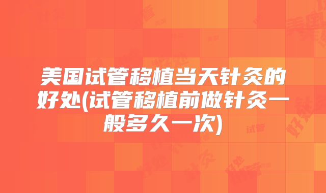 美国试管移植当天针灸的好处(试管移植前做针灸一般多久一次)
