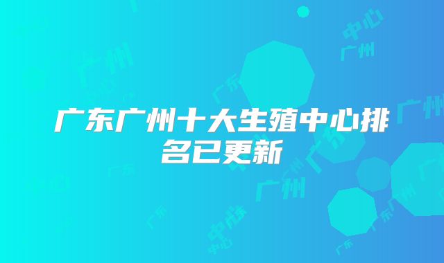 广东广州十大生殖中心排名已更新