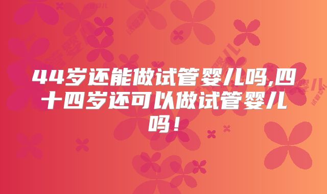 44岁还能做试管婴儿吗,四十四岁还可以做试管婴儿吗！