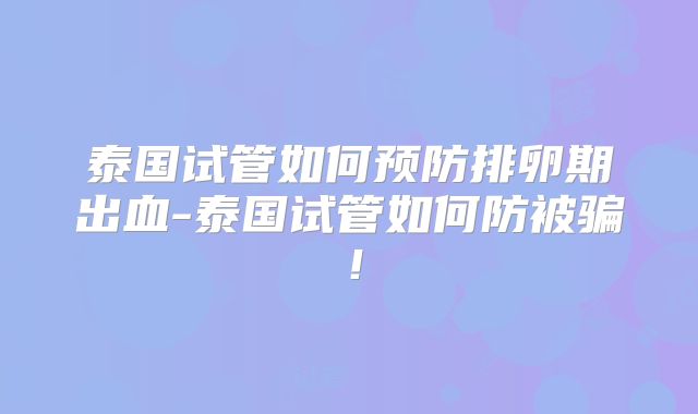 泰国试管如何预防排卵期出血-泰国试管如何防被骗！
