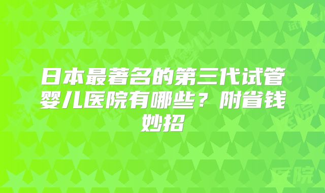 日本最著名的第三代试管婴儿医院有哪些？附省钱妙招