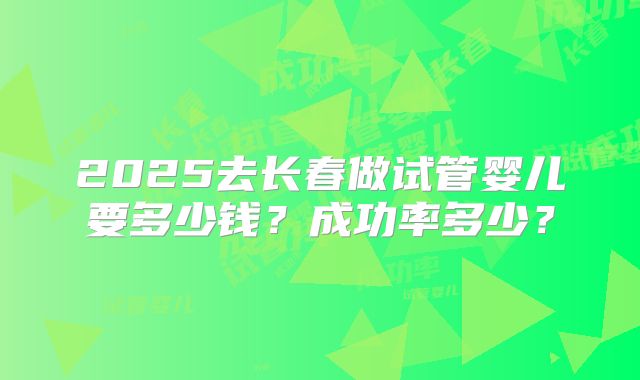2025去长春做试管婴儿要多少钱？成功率多少？