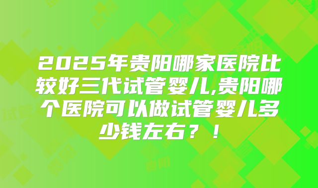 2025年贵阳哪家医院比较好三代试管婴儿,贵阳哪个医院可以做试管婴儿多少钱左右？！