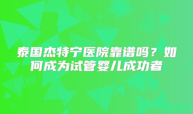 泰国杰特宁医院靠谱吗？如何成为试管婴儿成功者