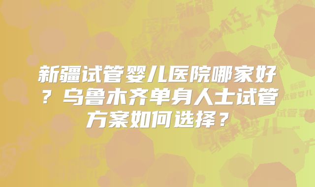新疆试管婴儿医院哪家好？乌鲁木齐单身人士试管方案如何选择？