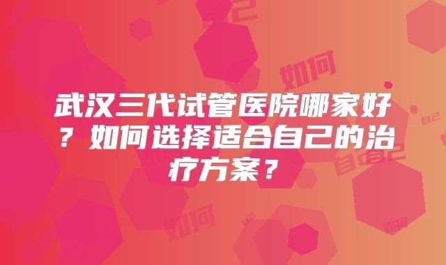 武汉三代试管医院哪家好？如何选择适合自己的治疗方案？