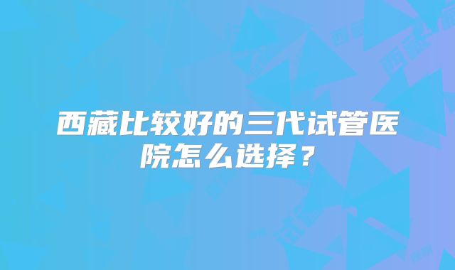 西藏比较好的三代试管医院怎么选择？