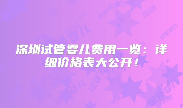深圳试管婴儿费用一览:详细价格表大公开!