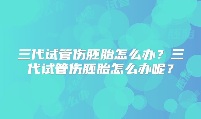 三代试管伤胚胎怎么办？三代试管伤胚胎怎么办呢？