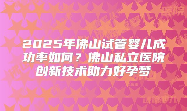 2025年佛山试管婴儿成功率如何？佛山私立医院创新技术助力好孕梦