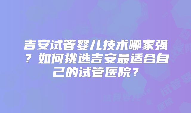吉安试管婴儿技术哪家强？如何挑选吉安最适合自己的试管医院？