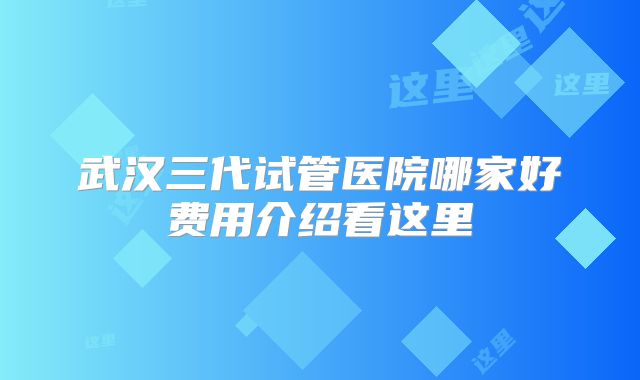 武汉三代试管医院哪家好费用介绍看这里