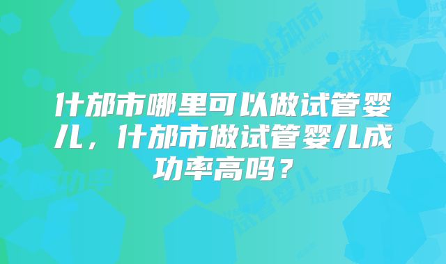 什邡市哪里可以做试管婴儿，什邡市做试管婴儿成功率高吗？