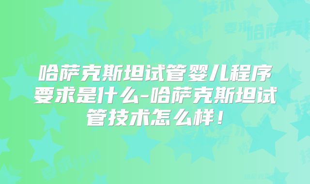 哈萨克斯坦试管婴儿程序要求是什么-哈萨克斯坦试管技术怎么样！