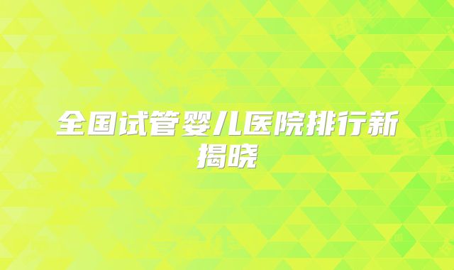 全国试管婴儿医院排行新揭晓