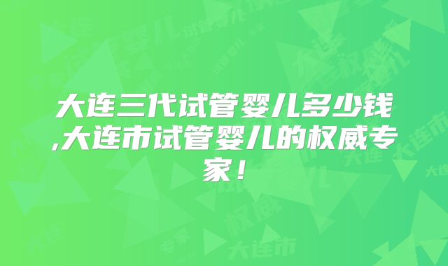 大连三代试管婴儿多少钱,大连市试管婴儿的权威专家！