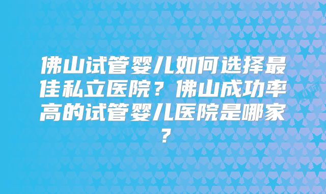 佛山试管婴儿如何选择最佳私立医院？佛山成功率高的试管婴儿医院是哪家？