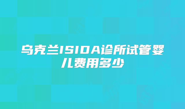 乌克兰ISIDA诊所试管婴儿费用多少