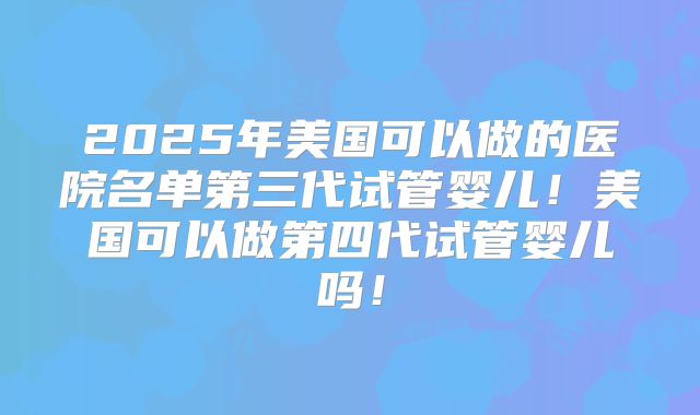 2025年美国可以做的医院名单第三代试管婴儿！美国可以做第四代试管婴儿吗！