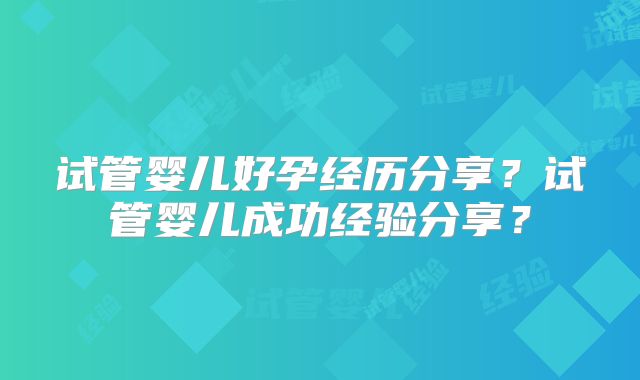 试管婴儿好孕经历分享？试管婴儿成功经验分享？