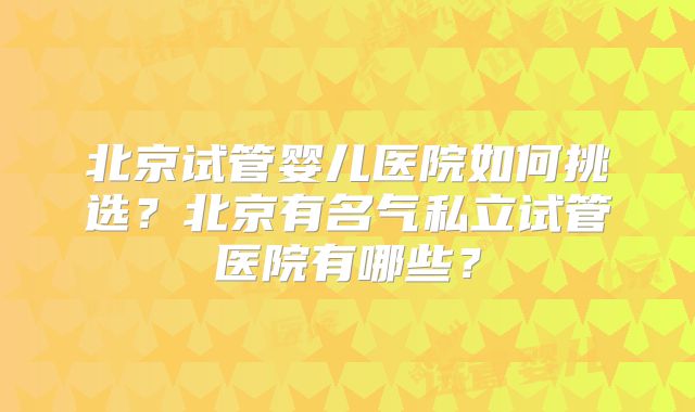 北京试管婴儿医院如何挑选？北京有名气私立试管医院有哪些？