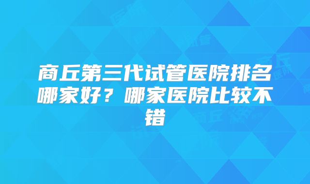 商丘第三代试管医院排名哪家好?哪家医院比较不错