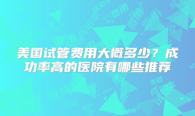美国试管费用大概多少？成功率高的医院有哪些推荐