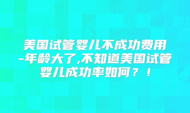 美国试管婴儿不成功费用-年龄大了,不知道美国试管婴儿成功率如何?!