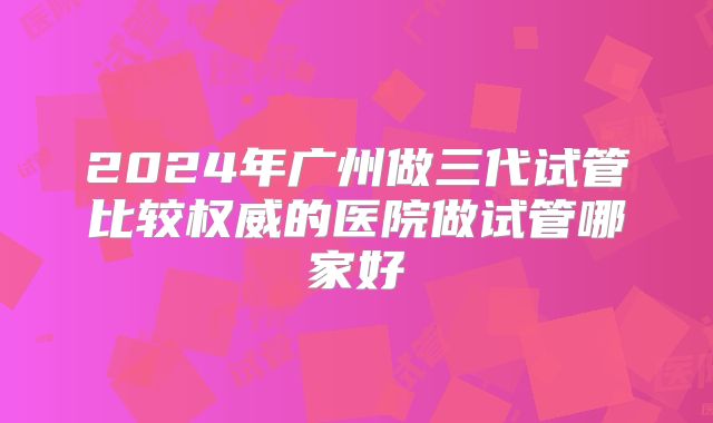 2024年广州做三代试管比较权威的医院做试管哪家好