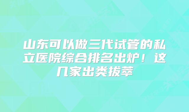 山东可以做三代试管的私立医院综合排名出炉！这几家出类拔萃