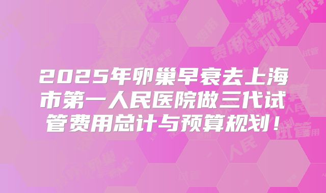 2025年卵巢早衰去上海市第一人民医院做三代试管费用总计与预算规划！