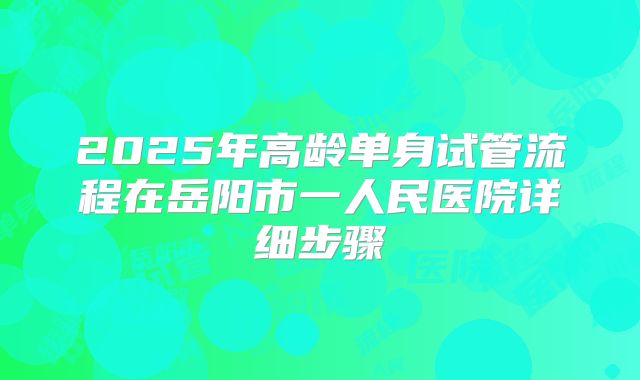 2025年高龄单身试管流程在岳阳市一人民医院详细步骤