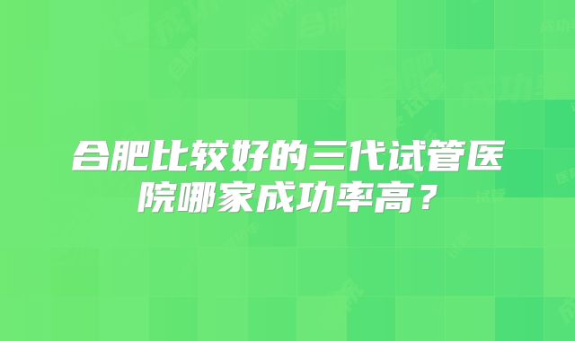 合肥比较好的三代试管医院哪家成功率高？