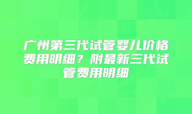 广州第三代试管婴儿价格费用明细？附最新三代试管费用明细