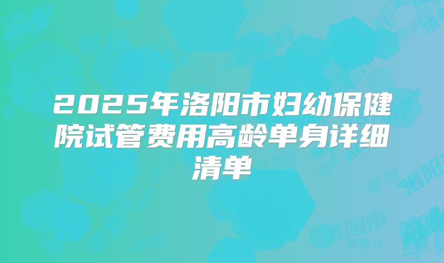 2025年洛阳市妇幼保健院试管费用高龄单身详细清单