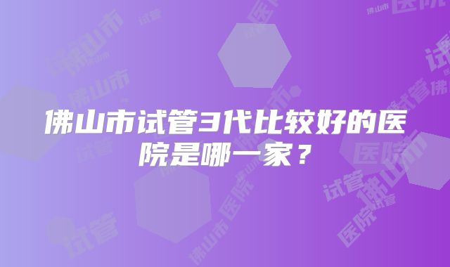 佛山市试管3代比较好的医院是哪一家？