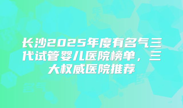 长沙2025年度有名气三代试管婴儿医院榜单，三大权威医院推荐