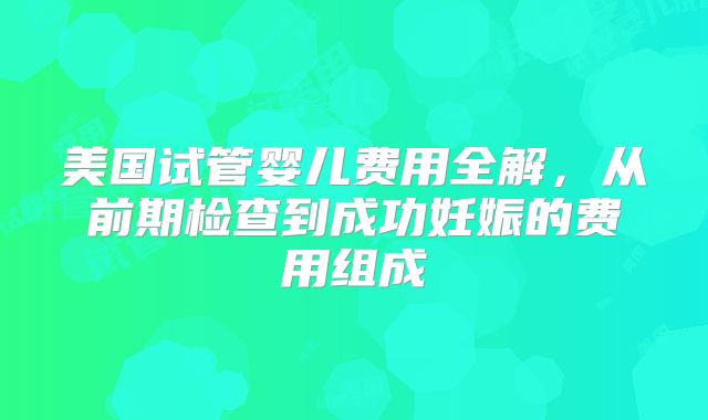 美国试管婴儿费用全解，从前期检查到成功妊娠的费用组成
