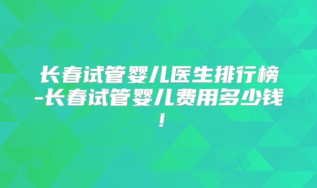 长春试管婴儿医生排行榜-长春试管婴儿费用多少钱！