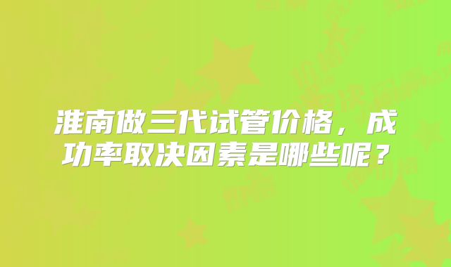 淮南做三代试管价格，成功率取决因素是哪些呢？