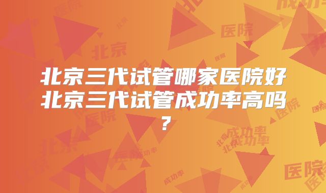 北京三代试管哪家医院好北京三代试管成功率高吗？