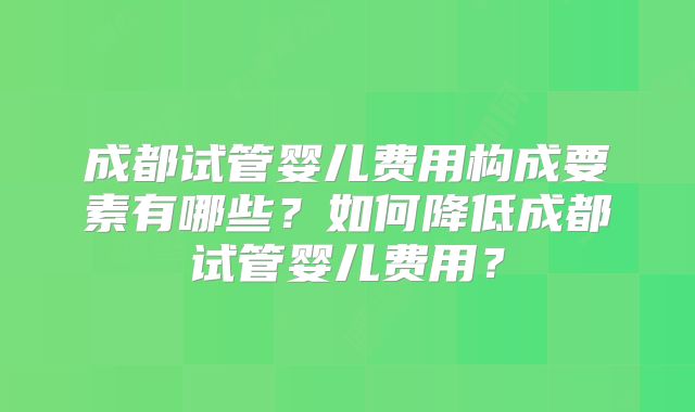 成都试管婴儿费用构成要素有哪些？如何降低成都试管婴儿费用？