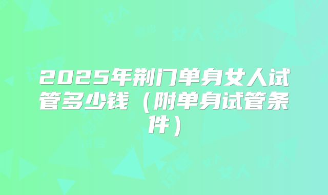 2025年荆门单身女人试管多少钱（附单身试管条件）