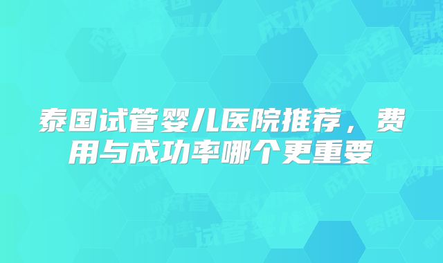 泰国试管婴儿医院推荐，费用与成功率哪个更重要